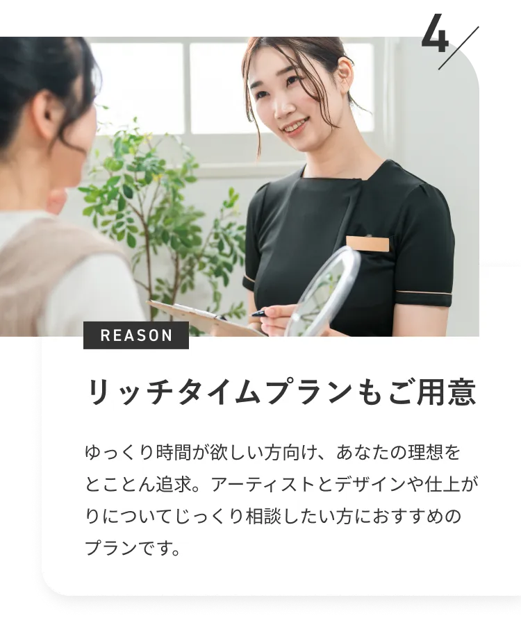 リッチタイムプランもご用意※銀座院・札幌院限定　ゆっくり時間が欲しい方向け、あなたの理想をとことん追求。アーティストとデザインや仕上がりについてじっくり相談したい方におすすめのプランです。