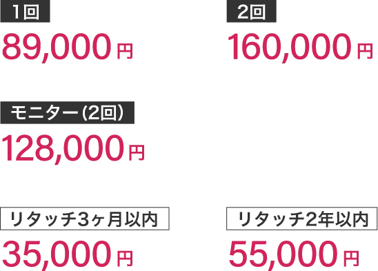 1回89,000円2回160,000円モニター(2回）128,000円リタッチ3ヶ月以内35,000円リタッチ2年以内55,000円