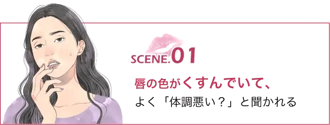 SCENE.01唇の色がくすんでいて､よく「体調悪い？」と聞かれる