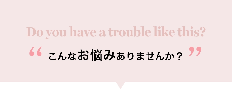 Do you have a trouble like this?こんなお悩みありませんか？