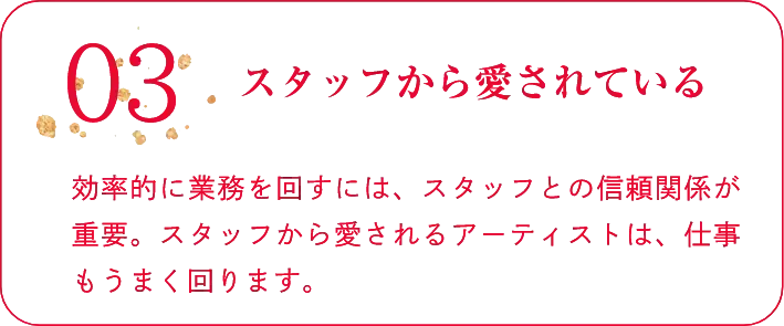 03スタッフから愛されている効率的に業務を回すには、スタッフとの信頼関係が重要。スタッフから愛されるアーティストは、仕事もうまく回ります。