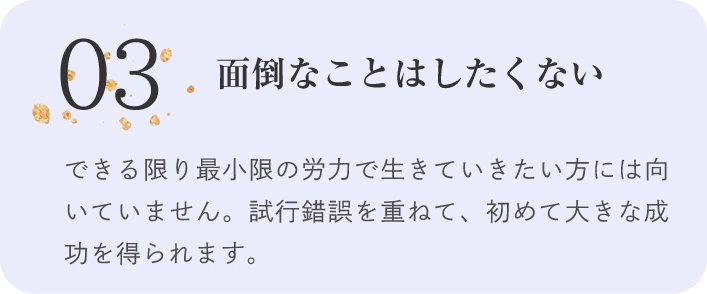 03面倒なことはしたくないできる限り最小限の労力で生きていきたい方には向いていません。試行錯誤を重ねて、初めて大きな成功を得られます。