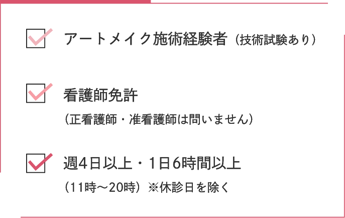 アートメイク施術経験者(技術試験あり)看護師免許(正看護師・准看護師は問いません)週4日以上・1日6時間以上(11時~20時)※休診日を除く