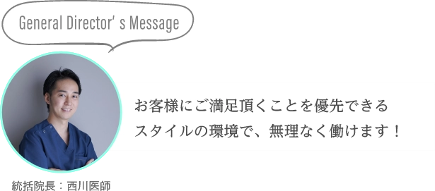 General Director’s Messageお客様にご満足頂くことを優先できるスタイルの環境で、無理なく働けます！統括院長：西川医師