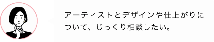 アーティストとデザインや仕上がりについて、じっくり相談したい。