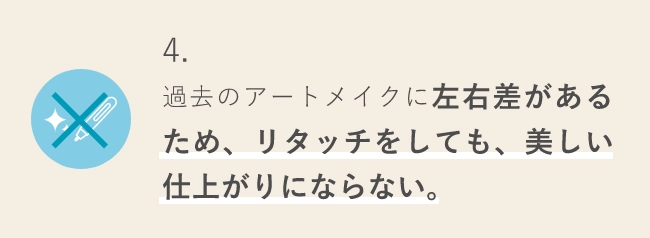 4.過去のアートメイクに左右差があるため、リタッチをしても、美しい仕上がりにならない。
