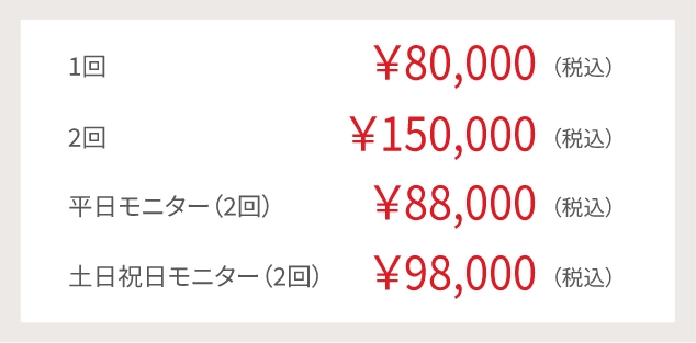 1回¥80,000(税込み)2回¥150,000(税込)平日モニター(2回)¥88,000(税込)土日祝モニター(2回)¥98,000(税込)