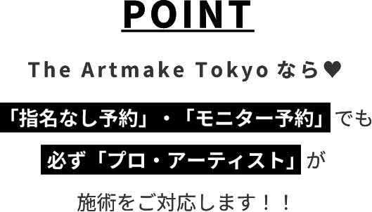 POINTThe Artmake Tokyo なら♡「指名なし予約」・「モニター予約」でも必ず「プロ・アーティスト」が施術をご対応します！！