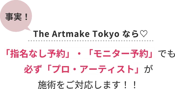 事実！The Artmake Tokyo なら♡「指名なし予約」・「モニター予約」でも必ず「プロ・アーティスト」が施術をご対応します！！