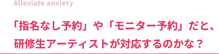 Alleviate anxiety「指名なし予約」や「モニター予約」だと、研修生アーティストが対応するのかな？