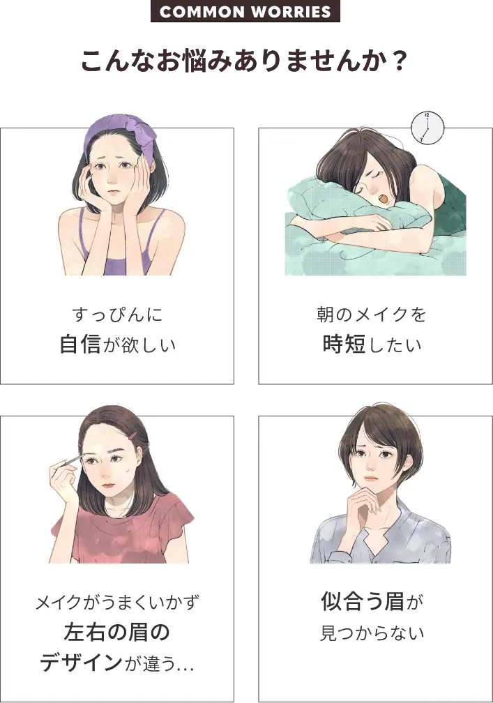COMMON WORRIESこんなお悩みありませんか?すっぴんに自信が欲しい朝のメイクを時短したいメイクがうまくいかず左右の眉のデザインが違う…似合う眉が見つからない