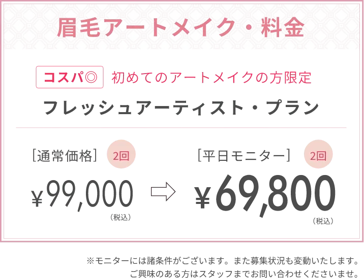 眉毛アートメイク料金コスパ◎初めてのアートメイクの方限定フレッシュ・アーティスト・プラン[通常価格]2回￥99,000（税込）[平日モニター]￥69,800（税込）※モニターには諸条件がございます。また募集状況も変動いたします。ご興味のある方はスタッフまでお問い合わせくださいませ。