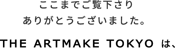 ここまでご覧下さりありがとうございました。THE ARTMAKE TOKYOは、