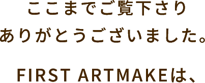 ここまでご覧下さりありがとうございました。FIRST ARTMAKEは、