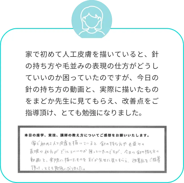 家で初めて人工皮膚を描いていると、針の持ち方や毛並みの表現の仕方がどうしていいのか困っていたのですが、今日の針の持ち方の動画と、実際に描いたものをまどか先生に見てもらえ、改善点をご指導頂け、とても勉強になりました。