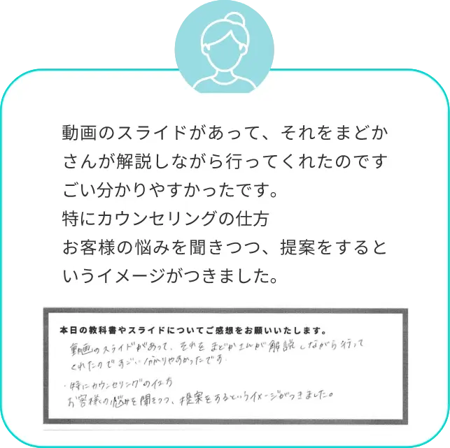 動画のスライドがあって、それをまどかさんが解説しながら行ってくれたのですごい分かりやすかったです。特にカウンセリングの仕方お客様の悩みを聞きつつ、提案をするというイメージがつきました。