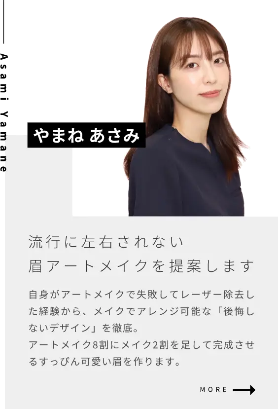 やまね あさみ流行に左右されない眉アートメイクを提案します自身がアートメイクで失敗してレーザー除去した経験から、メイクでアレンジ可能な「後悔しないデザイン」を徹底。アートメイク8割にメイク2割を足して完成させるすっぴん可愛い眉を作ります。