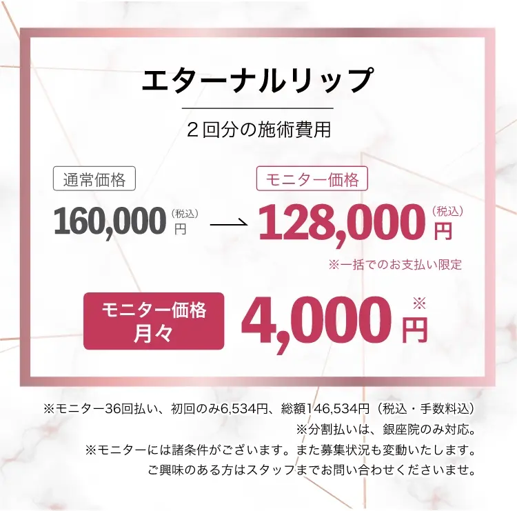 エターナルリップ・モニター2回分の施術費用一括128,000円(税込)月々4,000円~※モニター36回払い、初回のみ6,534円、総額146,534円(税込・手数料込)※分割払いは、銀座院のみ対応※モニターには諸条件がございます。また募集状況も変動いたします。
ご興味のある方はスタッフまでお問い合わせくださいませ。