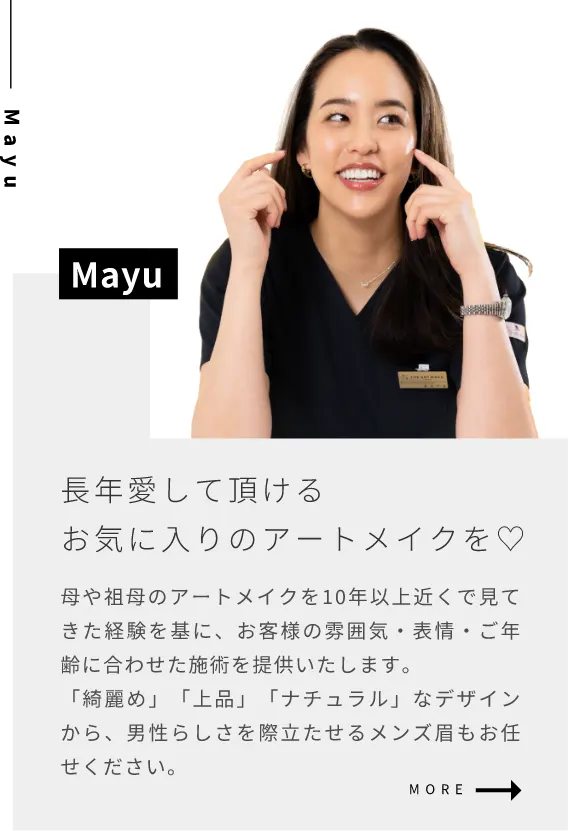 Mayu長年愛して頂けるお気に入りのアートメイクを母や祖母のアートメイクを10年以上近くで見てきた経験を基に、お客様の雰囲気・表情・ご年齢に合わせた施術を提供いたします。「綺麗め」「上品」「ナチュラル」なデザインから、男性らしさを際立たせるメンズ眉もお任せください。