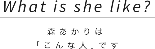 What is she like?森あかりは「こんな人｣です