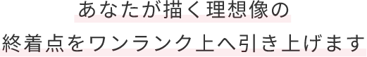 あなたが描く理想像の終着点をワンランク上へ引き上げます
