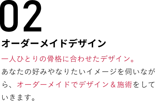 02オーダーメイドデザイン一人ひとりの骨格に合わせたデザイン。あなたの好みやなりたいイメージを伺いながら、オーダーメイドでデザイン＆施術をしていきます。