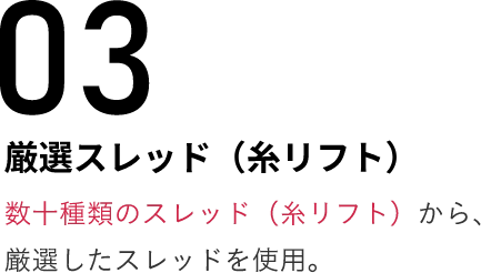 03厳選スレッド（糸リフト）数十種類のスレッド（糸リフト）から、厳選したスレッドを使用。