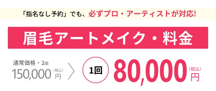 「指名なし予約」でも、必ずプロ・アーティストが対応!眉毛アートメイク・料金通常価格2回
150,000 (税込) 1回 80,000 円(税込)