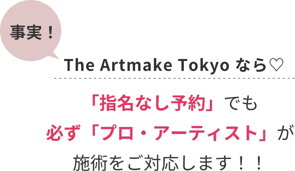 事実!The Artmake Tokyo なら♡「指名なし予約」でも必ず「プロ・アーティスト」が施術をご対応します!!
