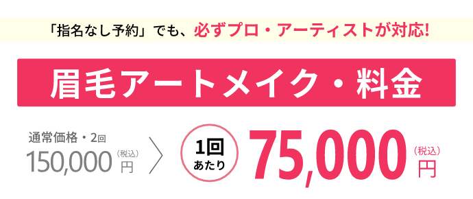 「指名なし予約」でも、必ずプロ・アーティストが対応!眉毛アートメイク・料金通常価格・2回150,000円 (税込)1回あたり75,000 円(税込)