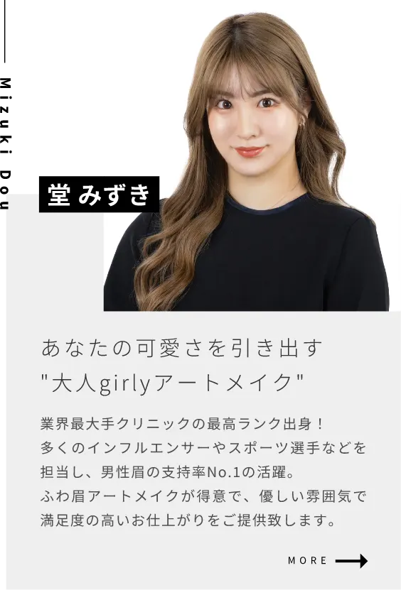堂 美寿希あなたの可愛さを引き出す”大人girlyアートメイク”業界最大手クリニックの最高ランク出身！多くのインフルエンサーやスポーツ選手などを担当し、男性眉の支持率No.1の活躍。ふわ眉アートメイクが得意で、優しい雰囲気で満足度の高いお仕上がりをご提供致します。