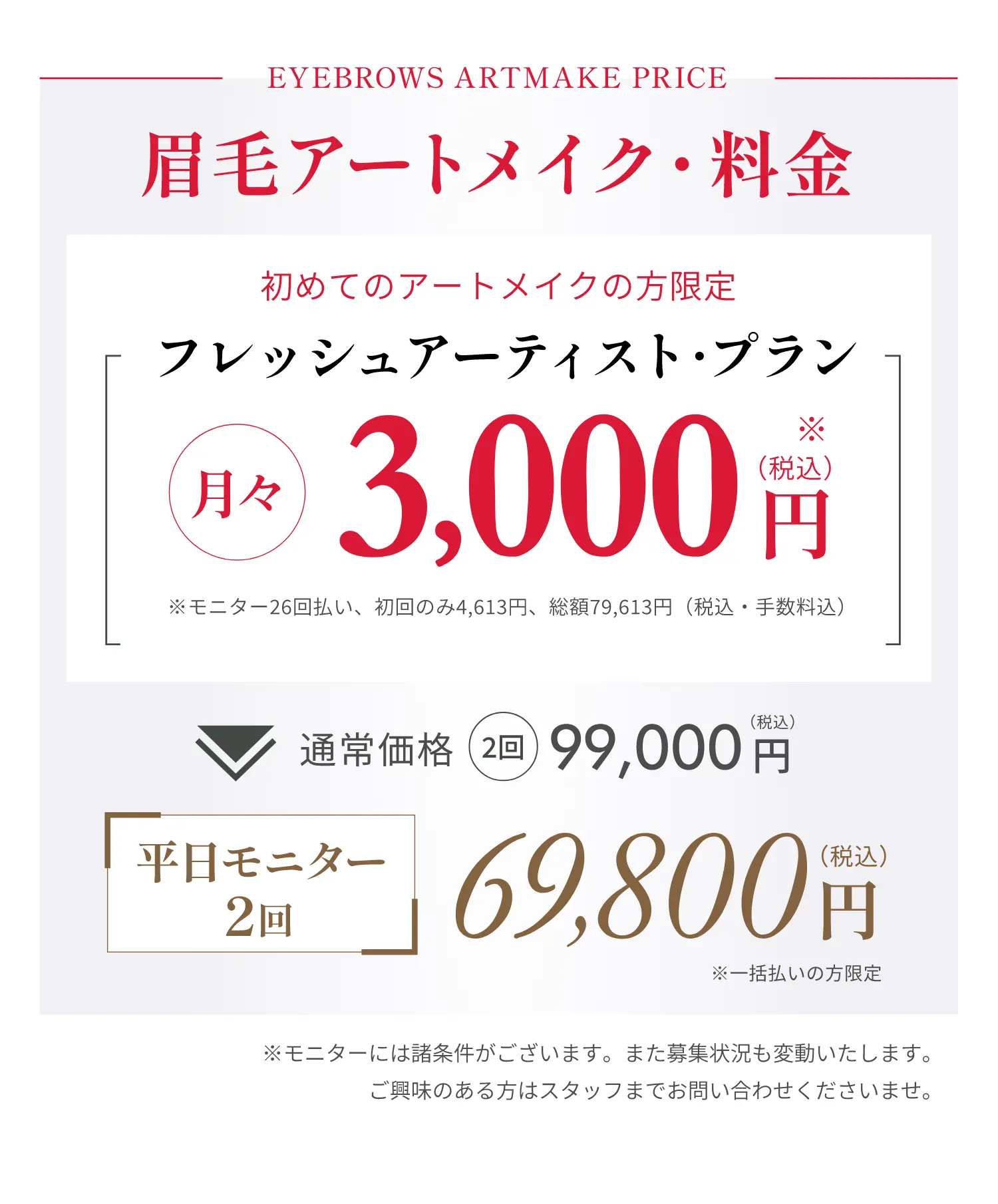 EYEBROWS ARTMAKE PRICE眉毛アートメイク・料金初めてのアートメイクの方限定フレッシュアーティスト・プラン月々 3,000円※モニター26回払い、初回のみ4,613円、総額79,613円(税込・手数料込)通常価格2回99,000円(税込)平日モニター2回69,800円(税込)※一括払いの方限定※モニターには諸条件がございます。また募集状況も変動いたします。ご興味のある方はスタッフまでお問い合わせくださいませ。