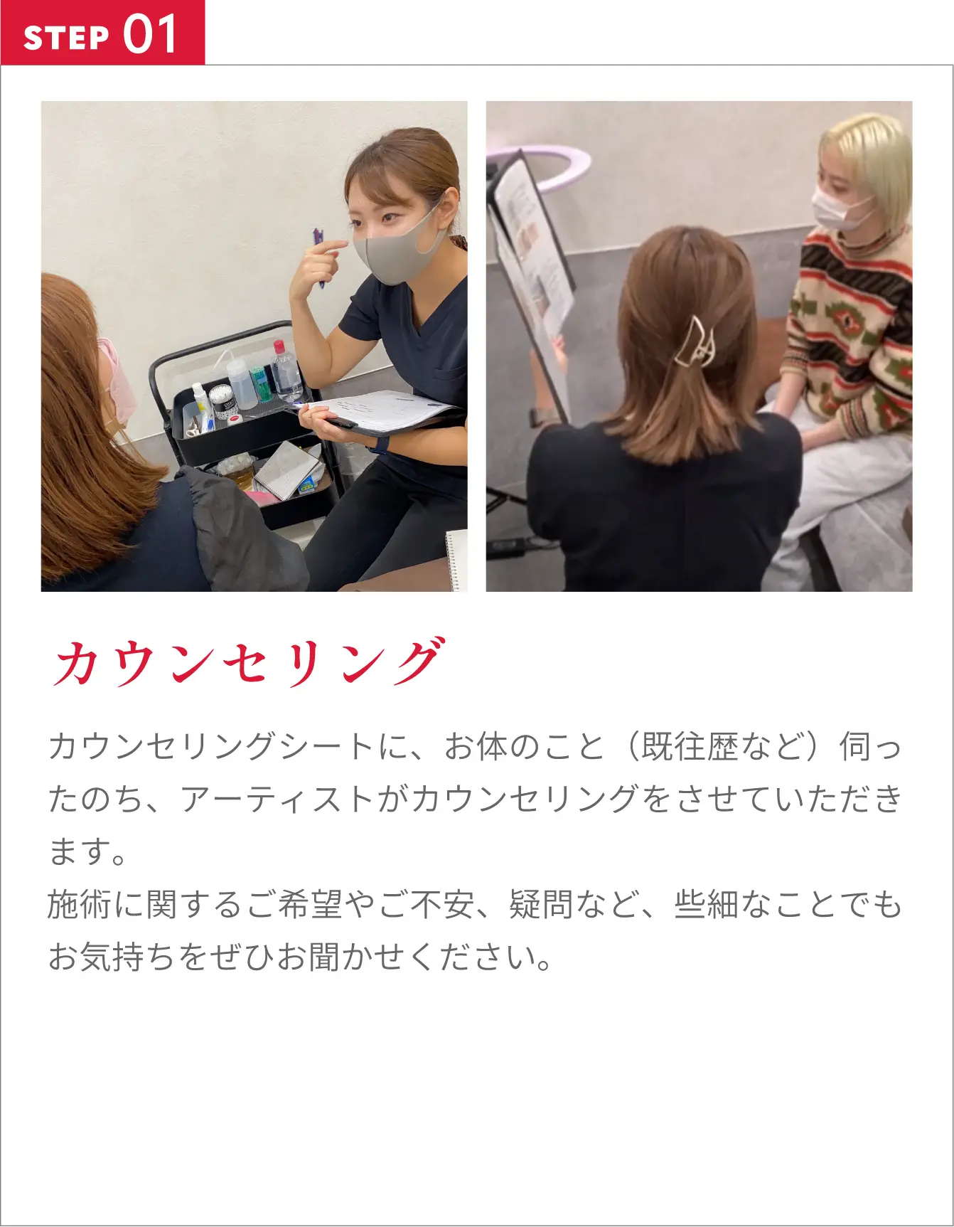 カウンセリングカウンセリングシートに、お体のこと（既往歴など）伺ったのち、アーティストがカウンセリングをさせていただきます。施術に関するご希望やご不安、疑問など、些細なことでもお気持ちをぜひお聞かせください。