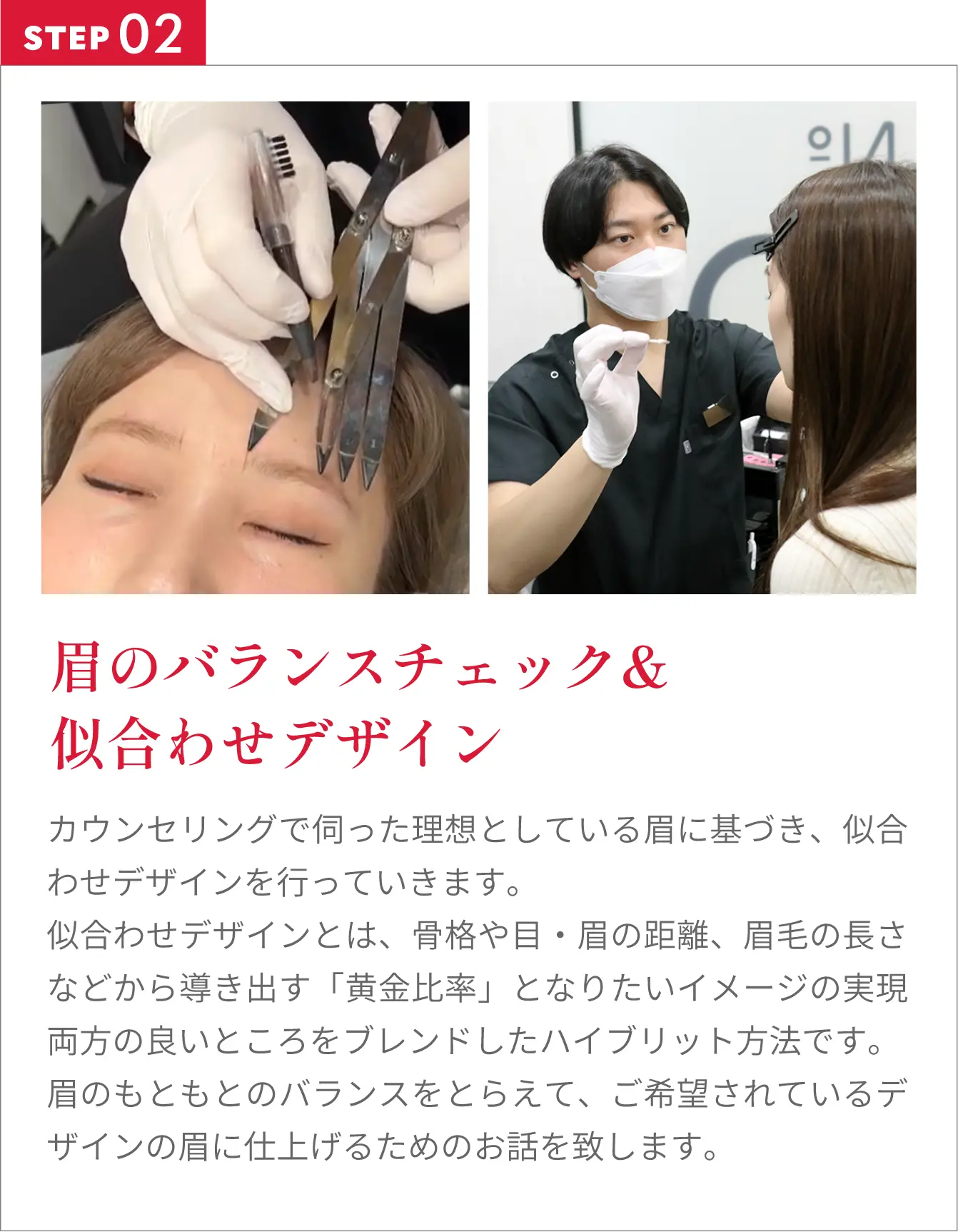 眉のバランスチェック&似合わせデザインカウンセリングで伺った理想としている眉に基づき、似合わせデザインを行っていきます。似合わせデザインとは、骨格や目・眉の距離、眉毛の長さなどから導き出す「黄金比率」となりたいイメージの実現両方の良いところをブレンドしたハイブリット方法です。眉のもともとのバランスをとらえて、ご希望されているデザインの眉に仕上げるためのお話を致します。