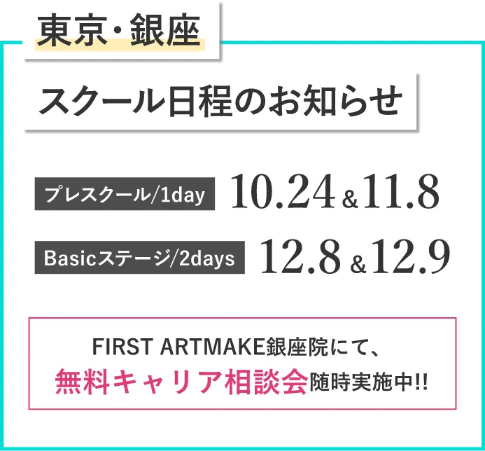東京・銀座スクール⽇程のお知らせプレスクール/1day 10.24＆11.8Basicステージ/2days 12.8＆12.9FIRST ARTMAKE銀座院にて、無料キャリア相談会随時実施中!!