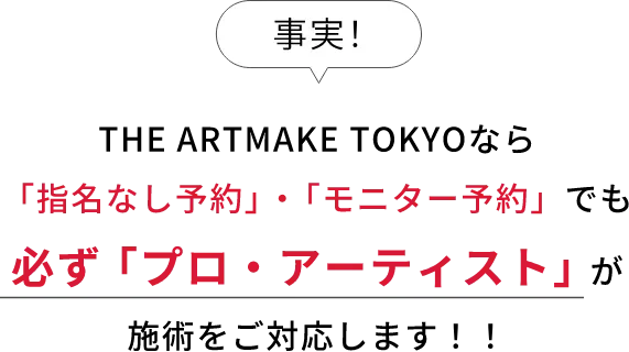 事実！THE ARTMAKE TOKYOなら「指名なし予約」・「モニター予約」でも必ず「プロ・アーティスト」が施術をご対応します！！
