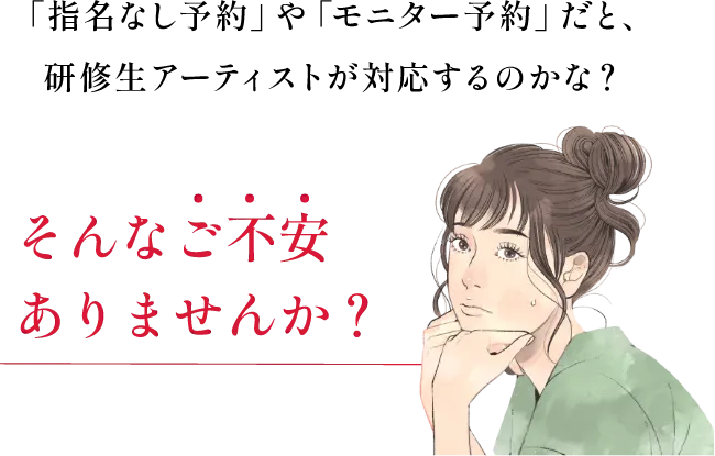 「指名なし予約」や「モニター予約」だと、研修生アーティストが対応するのかな?そんなご不安ありませんか?