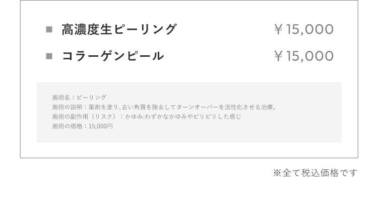 ⾼濃度⽣ピーリング ￥15,000 コラーゲンピール ￥15,000 施術名：ピーリング施術の説明：薬剤を塗り､古い⾓質を除去してターンオーバーを活性化させる治療。施術の副作⽤（リスク）：かゆみ:わずかなかゆみやピリピリした感じ施術の価格：15,000円※全て税込価格です