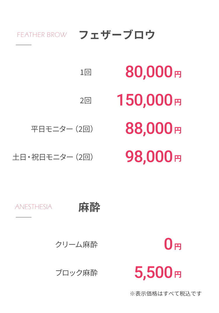 フェザーブロウ1回80,000円2回150,000円平⽇モニター（2回）88,000円⼟⽇・祝⽇モニター（2回）98,000円⿇酔クリーム⿇酔 0円ブロック⿇酔 5,500円※表⽰価格はすべて税込です