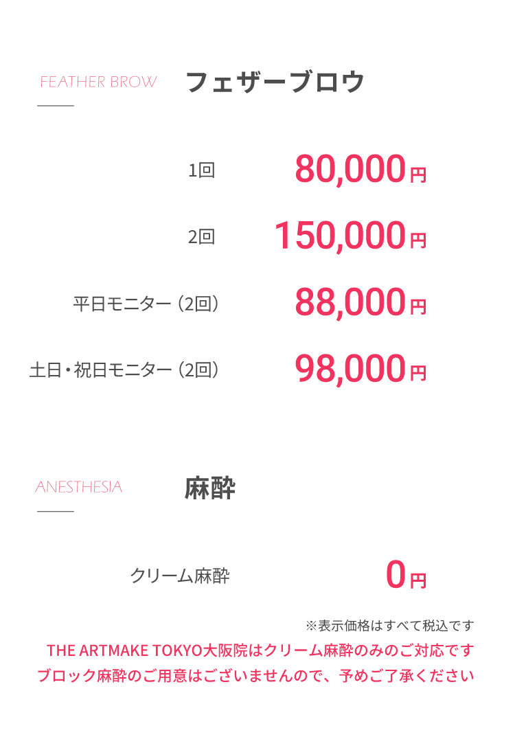 フェザーブロウ1回80,000円2回150,000円平⽇モニター（2回）88,000円⼟⽇・祝⽇モニター（2回）98,000円⿇酔クリーム⿇酔 0円※表⽰価格はすべて税込ですTHE ARTMAKE TOKYO⼤阪院はクリーム⿇酔のみのご対応ですブロック⿇酔のご⽤意はございませんので、予めご了承ください