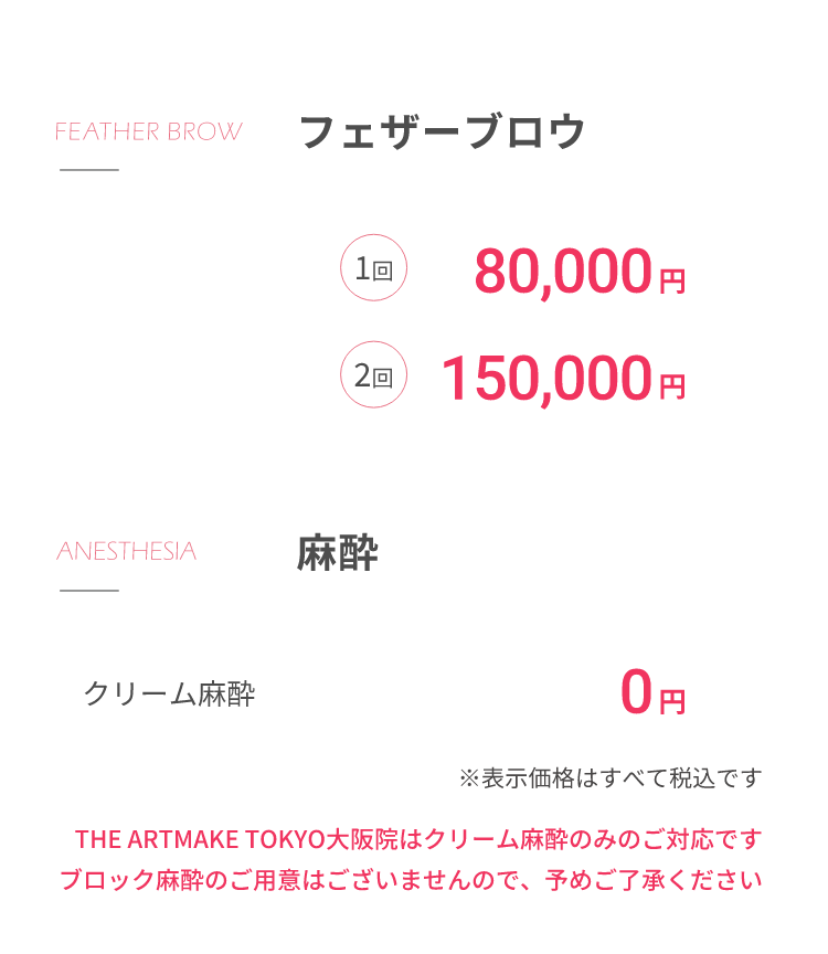 フェザーブロウ1回80,000円2回150,000円⿇酔クリーム⿇酔 0円※表⽰価格はすべて税込ですTHE ARTMAKE TOKYO⼤阪院はクリーム⿇酔のみのご対応ですブロック⿇酔のご⽤意はございませんので、予めご了承ください