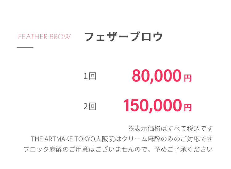 フェザーブロウ1回80,000円2回150,000円※表⽰価格はすべて税込ですTHE ARTMAKE TOKYO⼤阪院はクリーム⿇酔のみのご対応ですブロック⿇酔のご⽤意はございませんので、予めご了承ください