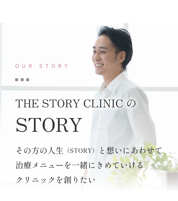 OUR STORYTHE STORY CLINICのSTORYその方の人生（STORY）と想いにあわせて治療メニューを一緒にきめていけるクリニックを創りたい