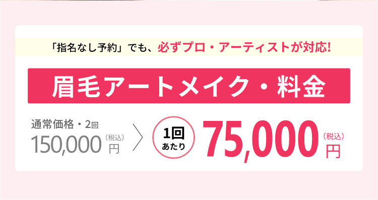 「指名なし予約」でも、必ずプロ・アーティストが対応!眉毛アートメイク料金通常価格・2回150,000円(税込)→1回あたり75,000円(税込)