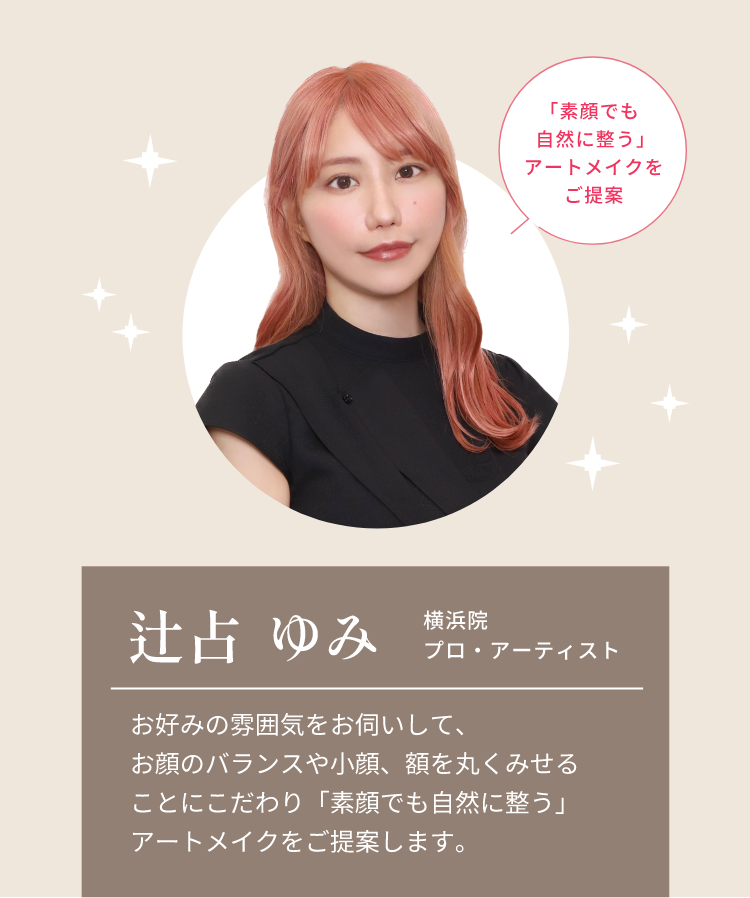 「素顔でも自然に整う」アートメイクをご提案辻占 ゆみ横浜院プロ・アーティストお好みの雰囲気をお伺いして、お顔のバランスや小顔、額を丸くみせることにこだわり「素顔でも自然に整う」アートメイクをご提案します。
