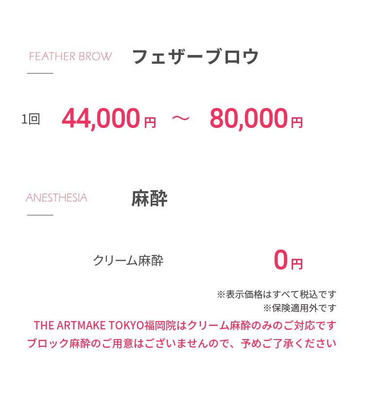 フェザーブロウ1回44,000から80,000円⿇酔クリーム⿇酔 0円※表⽰価格はすべて税込ですTHE ARTMAKE TOKYO福岡院はクリーム⿇酔のみのご対応ですブロック⿇酔のご⽤意はございませんので、予めご了承ください