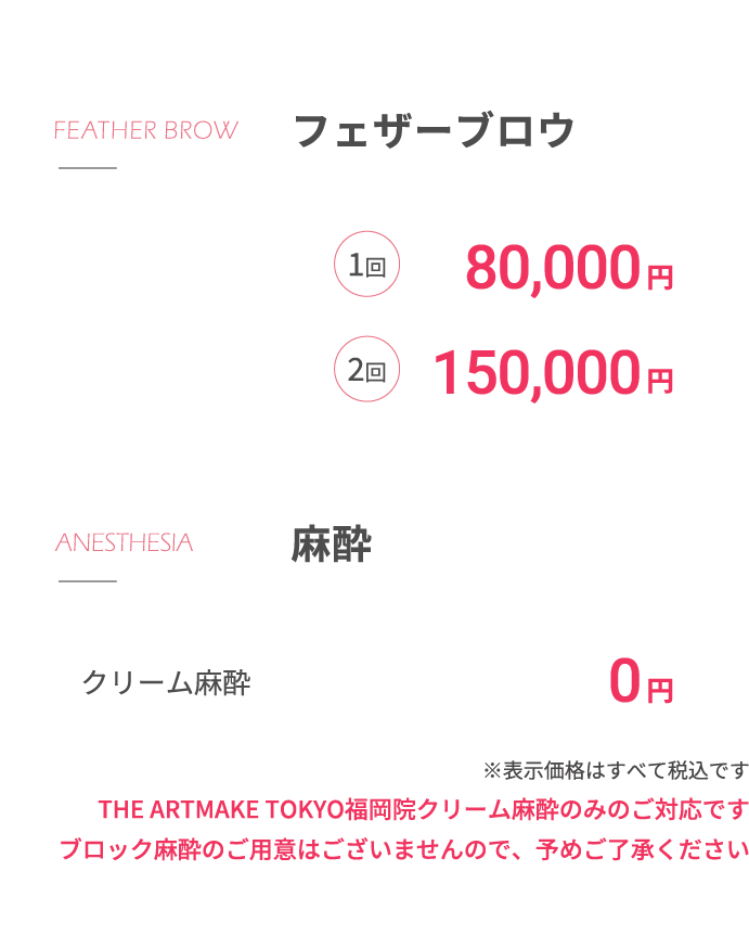 フェザーブロウ1回80,000円2回150,000円 ⿇酔クリーム⿇酔 0円※表⽰価格はすべて税込ですTHE ARTMAKE TOKYO福岡院はクリーム⿇酔のみのご対応ですブロック⿇酔のご⽤意はございませんので、予めご了承ください