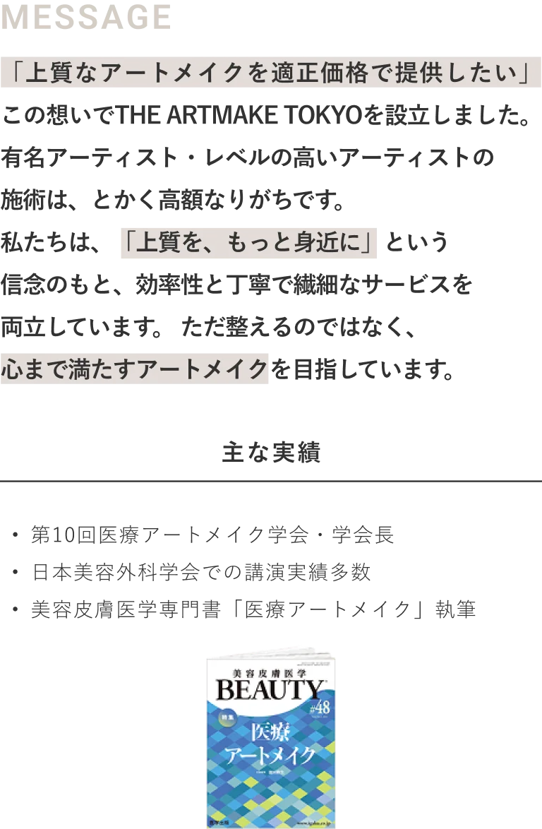 「上質なアートメイクを適正価格で提供したい」この想いでTHE ARTMAKE TOKYOを設立しました。有名アーティスト・レベルの高いアーティストの施術は、とかく高額なりがちです。私たちは、「上質を、もっと身近に」という信念のもと、効率性と丁寧で繊細なサービスを両立しています。ただ整えるのではなく、心まで満たすアートメイクを目指しています。