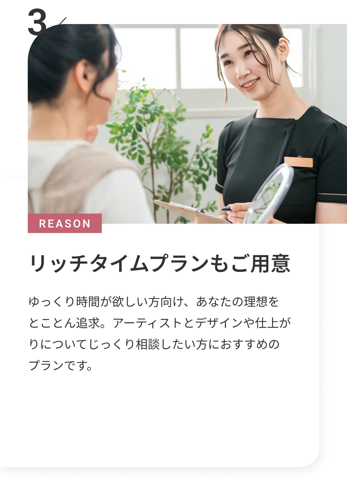 REASON 3 リッチタイムプランもご用意 ゆっくり時間が欲しい方向けあなたの理想をとことん追求