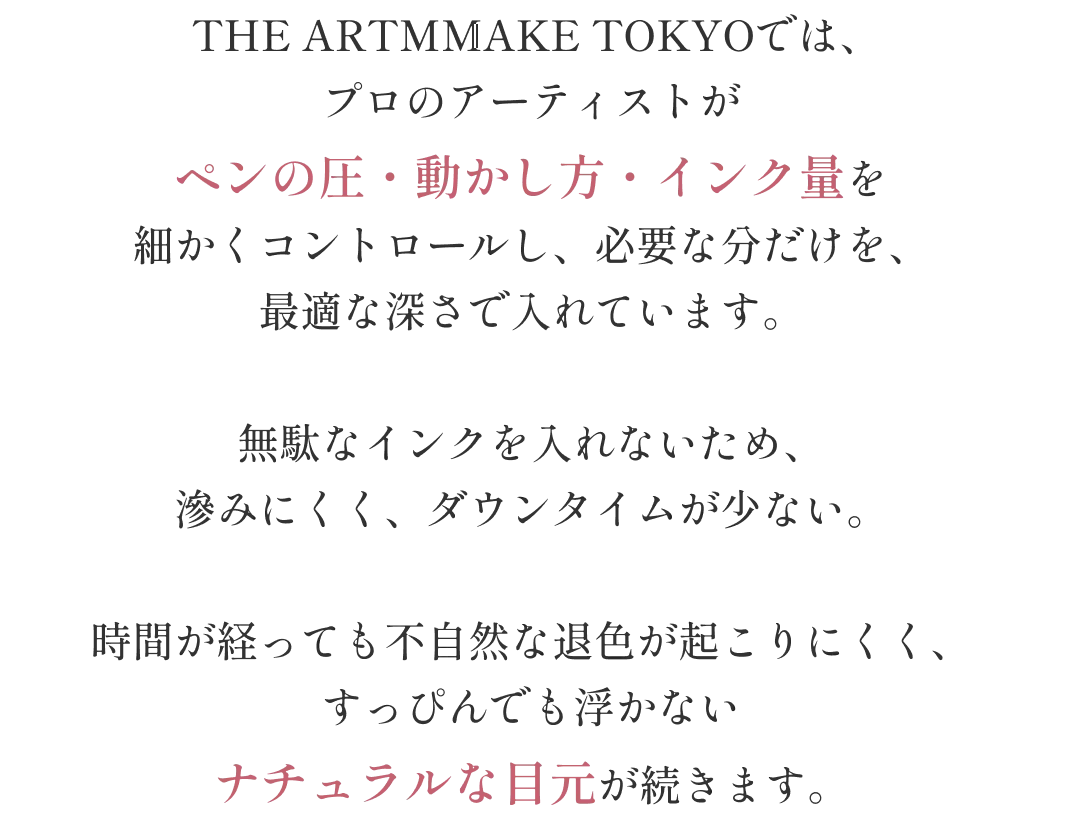 THE ARTMAKE TOKYOでは、プロのアーティストがペンの圧・動かし方・インク量を細かくコントロールし、必要な分だけを最適な深さで入れています 無駄なインクを入れないため滲みにくくダウンタイムが少ない 時間が経っても不自然な退色が起こりにくく、すっぴんでも浮かないナチュラルな目元が続きます